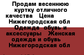 Продам весеннюю куртку отличного качества › Цена ­ 2 500 - Нижегородская обл. Одежда, обувь и аксессуары » Женская одежда и обувь   . Нижегородская обл.